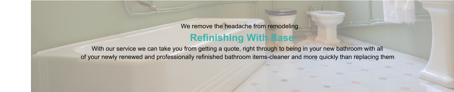 We remove the headache from remodeling                      Refinishing With Ease                                                                                   With our service we can take you from getting a quote, right through to being in your new bathroom with all                                                of your newly renewed and professionally refinished bathroom items-cleaner and more quickly than replacing them